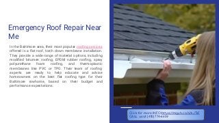 Emergency Roof Repair Near
Me
In the Baltimore area, their most popular rooﬁng services
offered is a ﬂat roof, torch down membrane installation.
They provide a wide range of material options, including
modiﬁed bitumen rooﬁng, EPDM rubber rooﬁng, spray
polyurethane foam rooﬁng, and thermoplastic
membranes like PVC or TPO. Their team of rooﬁng
experts are ready to help educate and advise
homeowners on the best ﬂat rooﬁng type for their
Baltimore rowhome, based on their budget and
performance expectations.
Click for more INFO https://mgyb.co/s/kJTsF
CALL us at (410) 774-6609
 
