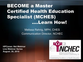 BECOME a Master
   Certified Health Education
   Specialist (MCHES)
             ….Learn How!
                   Melissa Rehrig, MPH, CHES
                 Communication Director, NCHEC



HPCareer. Net Webinar
Live Webinar Series
August, 26, 2010



                            © NCHEC, 2010
 