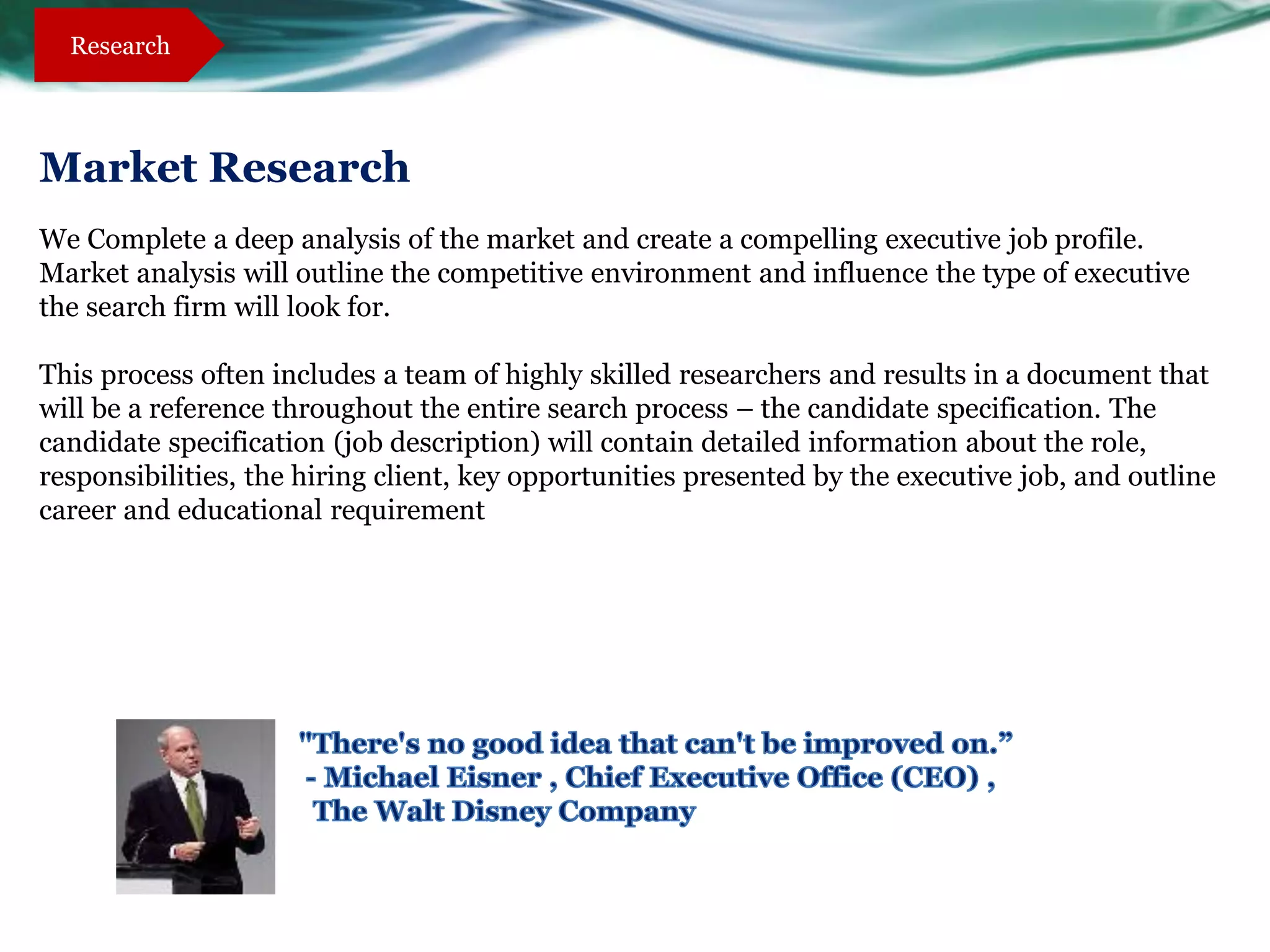 Research




Market Research
We Complete a deep analysis of the market and create a compelling executive job profile.
Market analysis will outline the competitive environment and influence the type of executive
the search firm will look for.

This process often includes a team of highly skilled researchers and results in a document that
will be a reference throughout the entire search process – the candidate specification. The
candidate specification (job description) will contain detailed information about the role,
responsibilities, the hiring client, key opportunities presented by the executive job, and outline
career and educational requirement
 