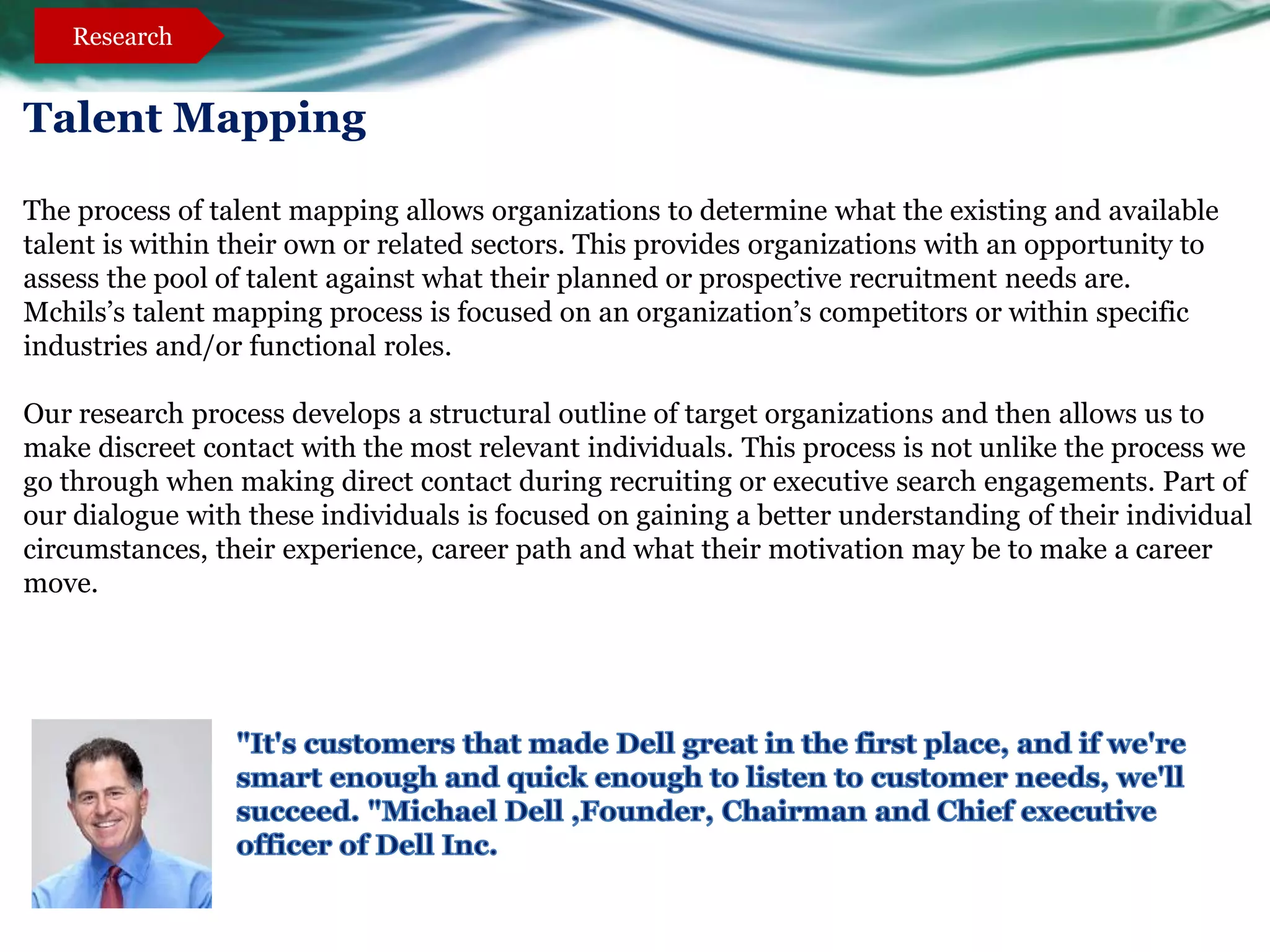 Research


Talent Mapping

The process of talent mapping allows organizations to determine what the existing and available
talent is within their own or related sectors. This provides organizations with an opportunity to
assess the pool of talent against what their planned or prospective recruitment needs are.
Mchils’s talent mapping process is focused on an organization’s competitors or within specific
industries and/or functional roles.

Our research process develops a structural outline of target organizations and then allows us to
make discreet contact with the most relevant individuals. This process is not unlike the process we
go through when making direct contact during recruiting or executive search engagements. Part of
our dialogue with these individuals is focused on gaining a better understanding of their individual
circumstances, their experience, career path and what their motivation may be to make a career
move.
 