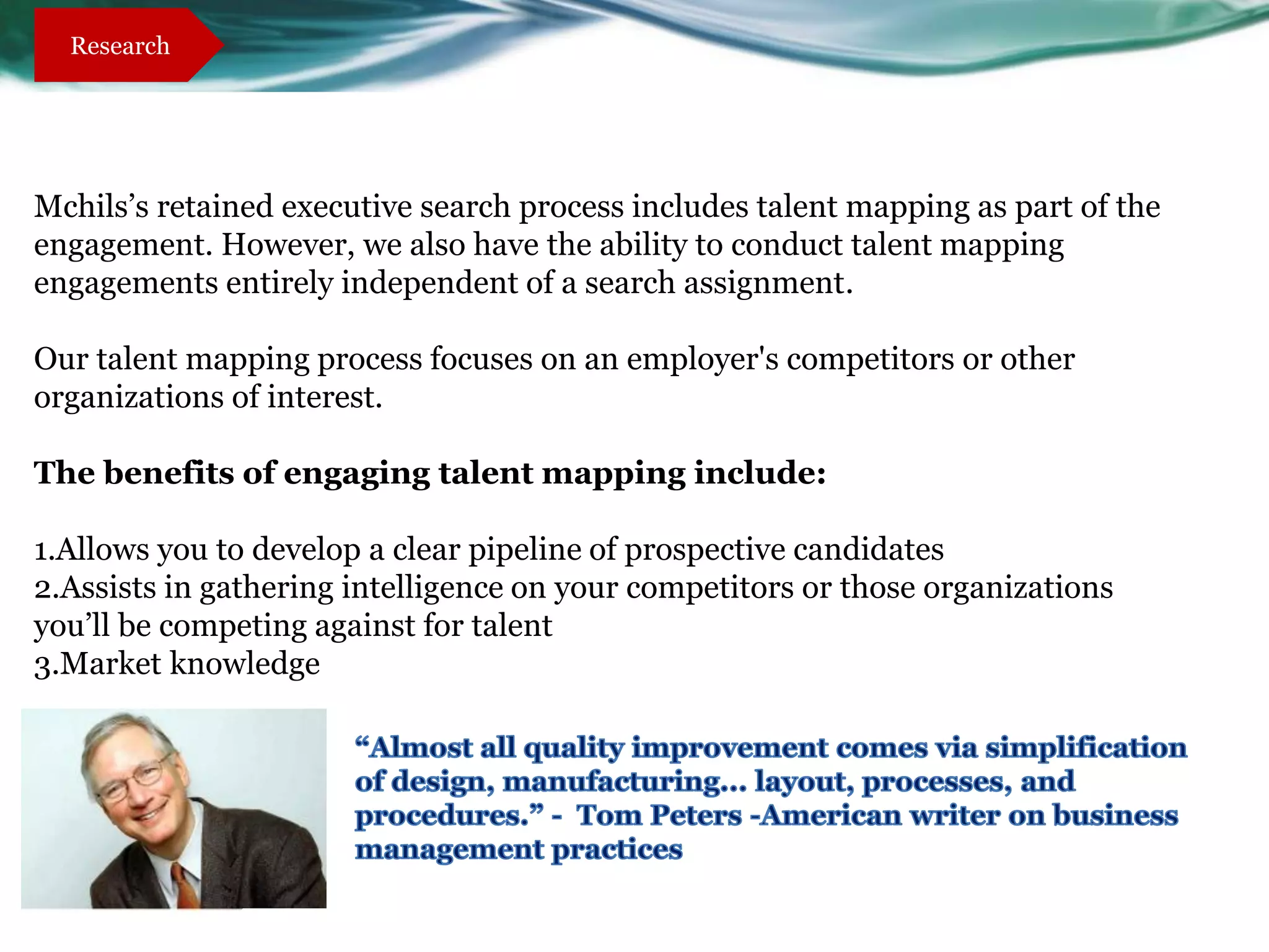 Research




Mchils’s retained executive search process includes talent mapping as part of the
engagement. However, we also have the ability to conduct talent mapping
engagements entirely independent of a search assignment.

Our talent mapping process focuses on an employer's competitors or other
organizations of interest.

The benefits of engaging talent mapping include:

1.Allows you to develop a clear pipeline of prospective candidates
2.Assists in gathering intelligence on your competitors or those organizations
you’ll be competing against for talent
3.Market knowledge
 