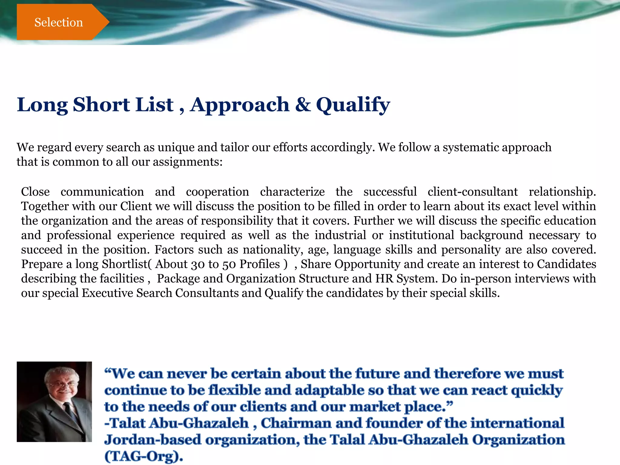 Selection




Long Short List , Approach & Qualify

We regard every search as unique and tailor our efforts accordingly. We follow a systematic approach
that is common to all our assignments:

Close communication and cooperation characterize the successful client-consultant relationship.
Together with our Client we will discuss the position to be filled in order to learn about its exact level within
the organization and the areas of responsibility that it covers. Further we will discuss the specific education
and professional experience required as well as the industrial or institutional background necessary to
succeed in the position. Factors such as nationality, age, language skills and personality are also covered.
Prepare a long Shortlist( About 30 to 50 Profiles ) , Share Opportunity and create an interest to Candidates
describing the facilities , Package and Organization Structure and HR System. Do in-person interviews with
our special Executive Search Consultants and Qualify the candidates by their special skills.
 