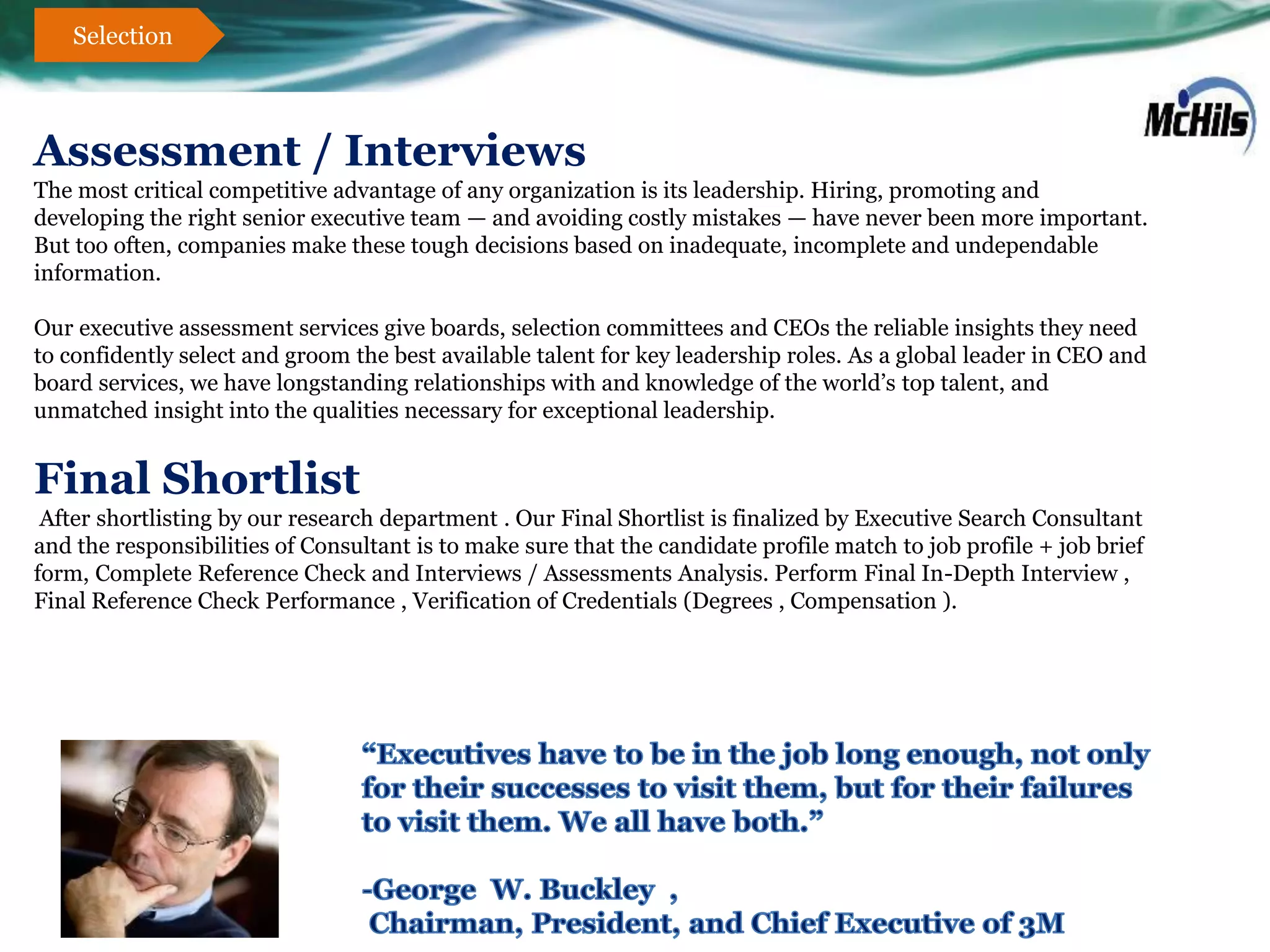 Selection



Assessment / Interviews
The most critical competitive advantage of any organization is its leadership. Hiring, promoting and
developing the right senior executive team — and avoiding costly mistakes — have never been more important.
But too often, companies make these tough decisions based on inadequate, incomplete and undependable
information.

Our executive assessment services give boards, selection committees and CEOs the reliable insights they need
to confidently select and groom the best available talent for key leadership roles. As a global leader in CEO and
board services, we have longstanding relationships with and knowledge of the world’s top talent, and
unmatched insight into the qualities necessary for exceptional leadership.


Final Shortlist
 After shortlisting by our research department . Our Final Shortlist is finalized by Executive Search Consultant
and the responsibilities of Consultant is to make sure that the candidate profile match to job profile + job brief
form, Complete Reference Check and Interviews / Assessments Analysis. Perform Final In-Depth Interview ,
Final Reference Check Performance , Verification of Credentials (Degrees , Compensation ).
 