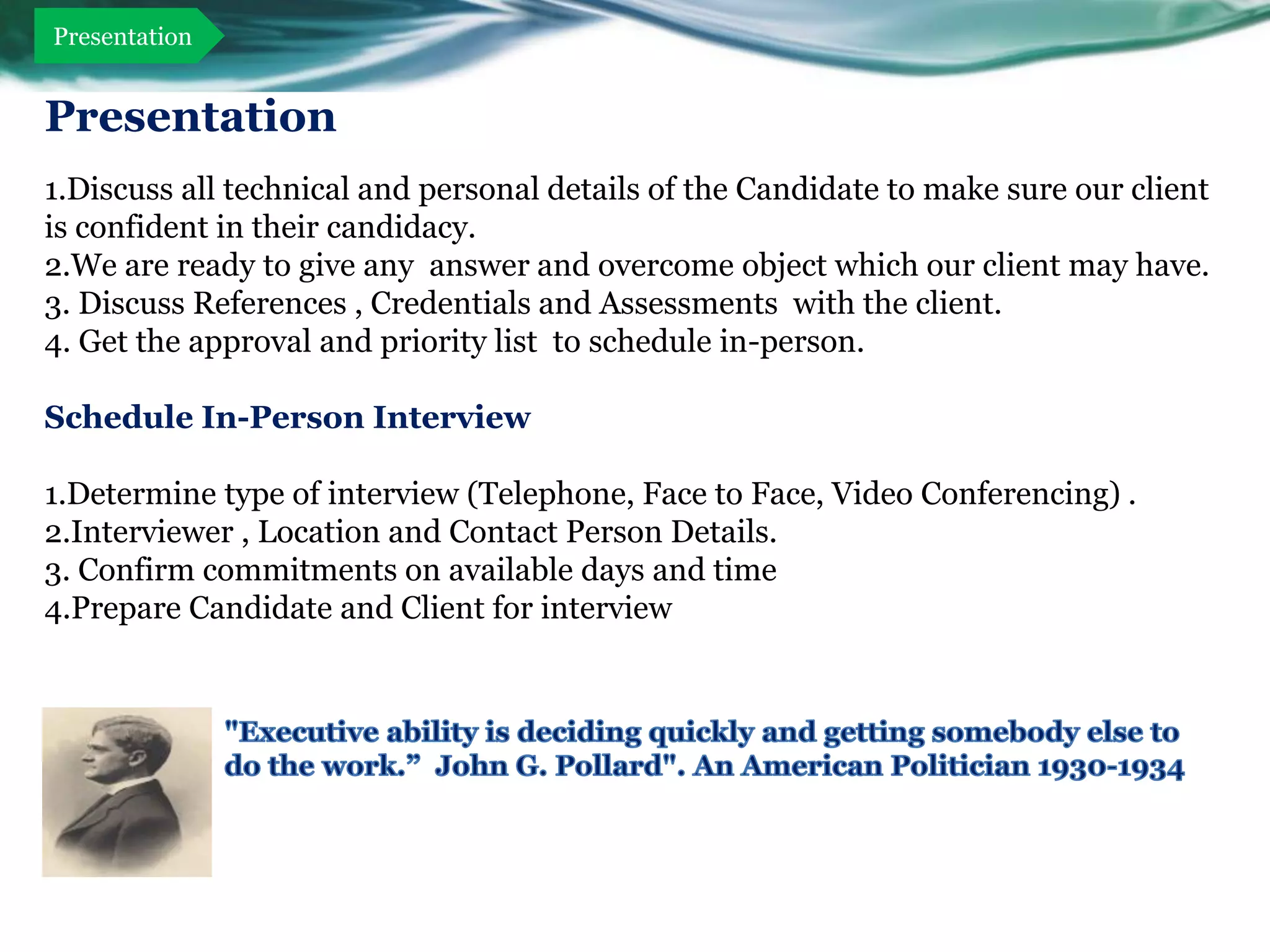 Presentation


Presentation
1.Discuss all technical and personal details of the Candidate to make sure our client
is confident in their candidacy.
2.We are ready to give any answer and overcome object which our client may have.
3. Discuss References , Credentials and Assessments with the client.
4. Get the approval and priority list to schedule in-person.

Schedule In-Person Interview

1.Determine type of interview (Telephone, Face to Face, Video Conferencing) .
2.Interviewer , Location and Contact Person Details.
3. Confirm commitments on available days and time
4.Prepare Candidate and Client for interview
 