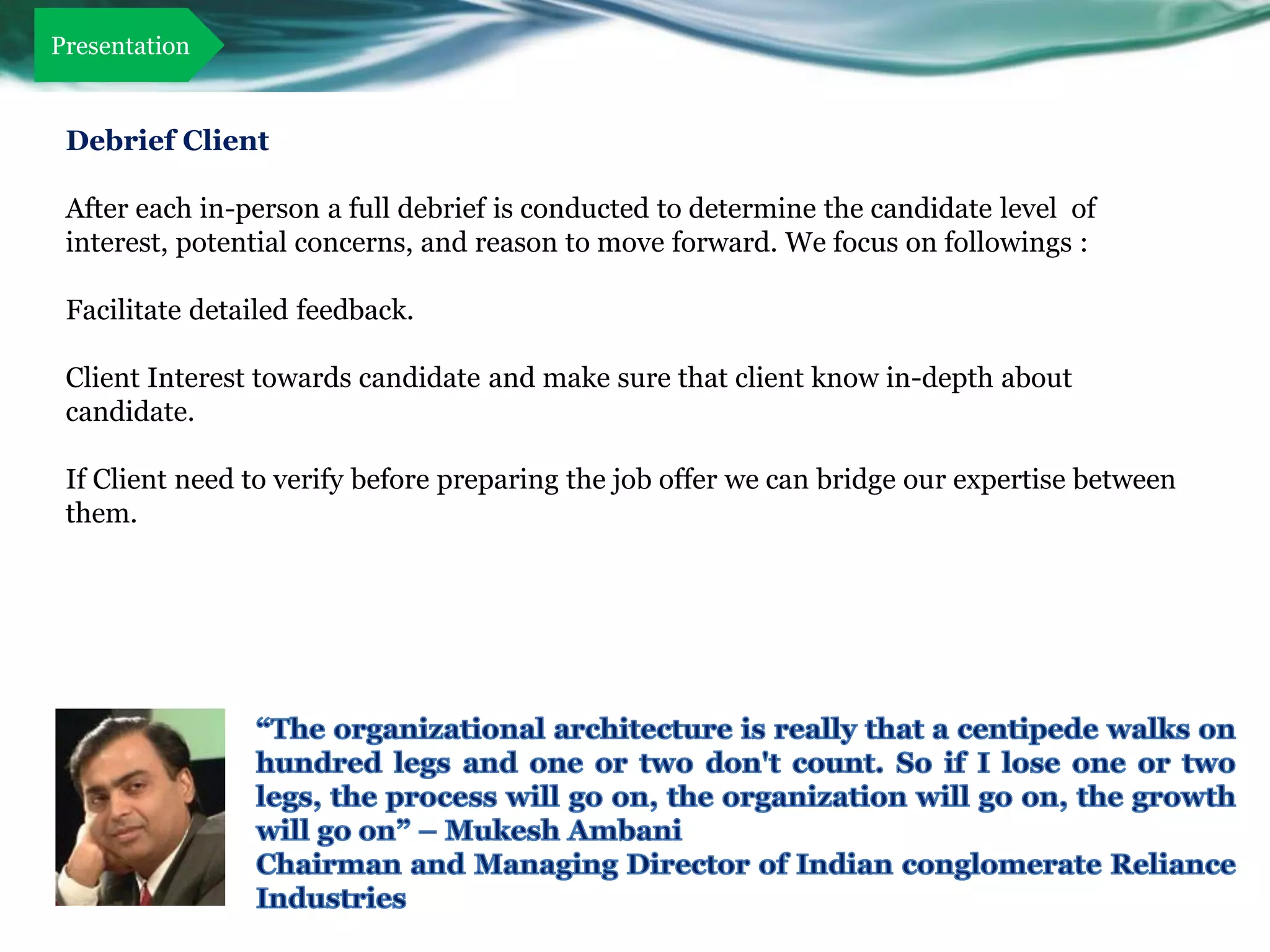 Presentation


 Debrief Client

 After each in-person a full debrief is conducted to determine the candidate level of
 interest, potential concerns, and reason to move forward. We focus on followings :

 Facilitate detailed feedback.

 Client Interest towards candidate and make sure that client know in-depth about
 candidate.

 If Client need to verify before preparing the job offer we can bridge our expertise between
 them.
 