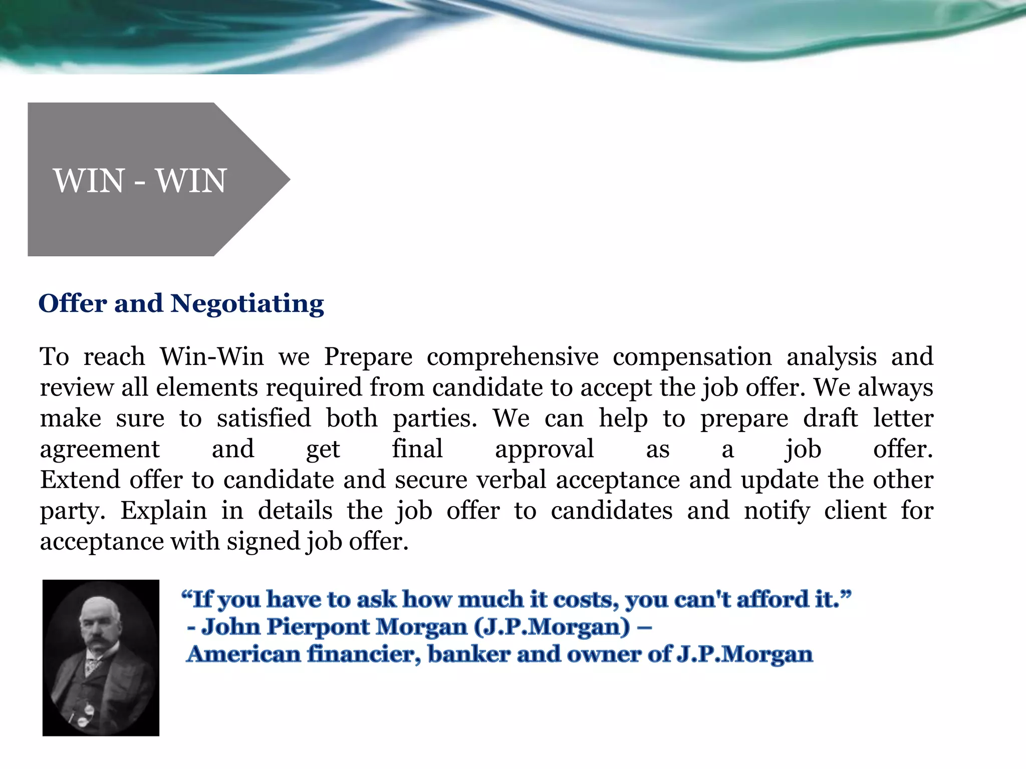 WIN - WIN


Offer and Negotiating

To reach Win-Win we Prepare comprehensive compensation analysis and
review all elements required from candidate to accept the job offer. We always
make sure to satisfied both parties. We can help to prepare draft letter
agreement      and     get     final   approval     as      a     job    offer.
Extend offer to candidate and secure verbal acceptance and update the other
party. Explain in details the job offer to candidates and notify client for
acceptance with signed job offer.
 