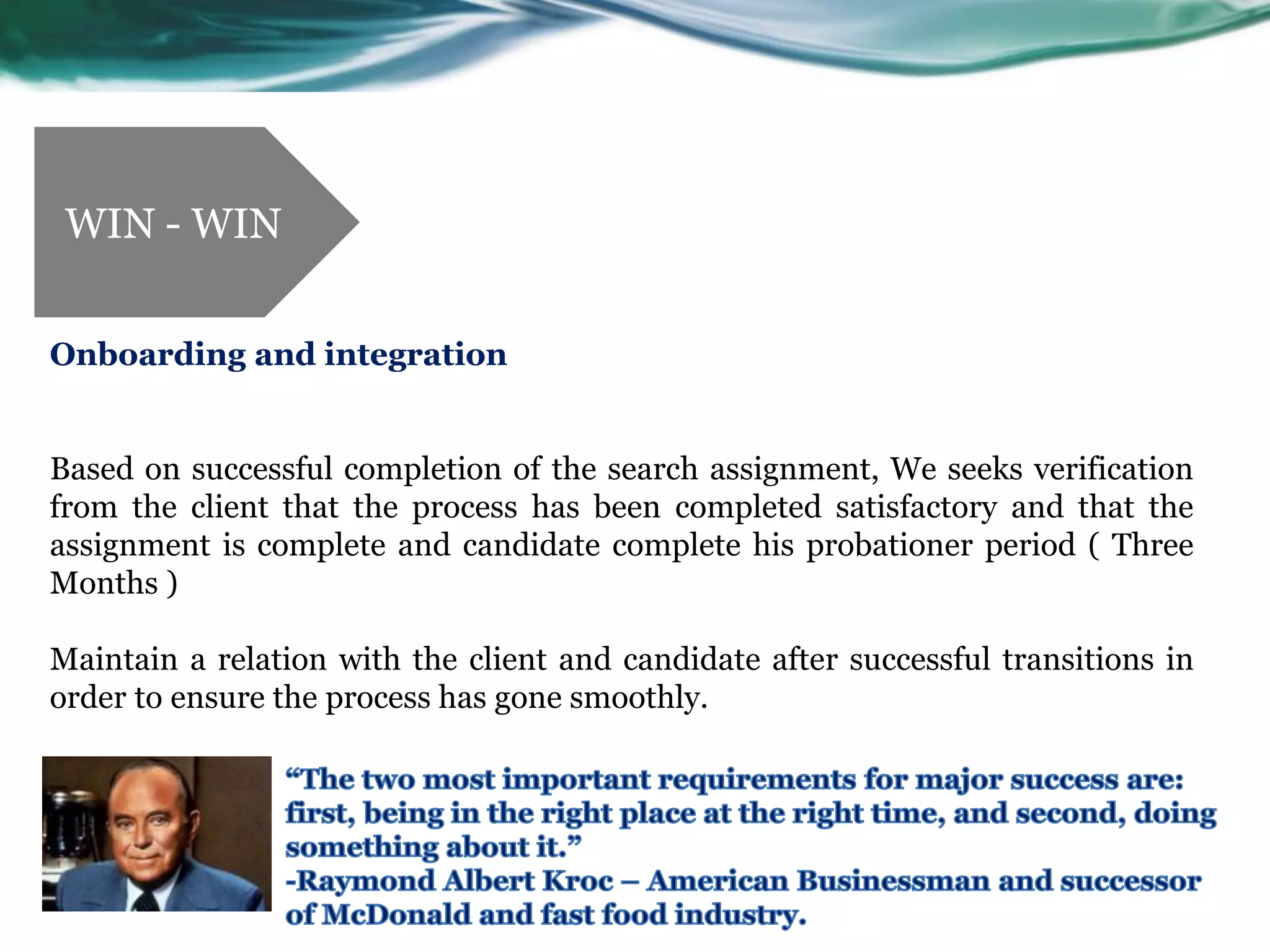 WIN - WIN


Onboarding and integration


Based on successful completion of the search assignment, We seeks verification
from the client that the process has been completed satisfactory and that the
assignment is complete and candidate complete his probationer period ( Three
Months )

Maintain a relation with the client and candidate after successful transitions in
order to ensure the process has gone smoothly.
 