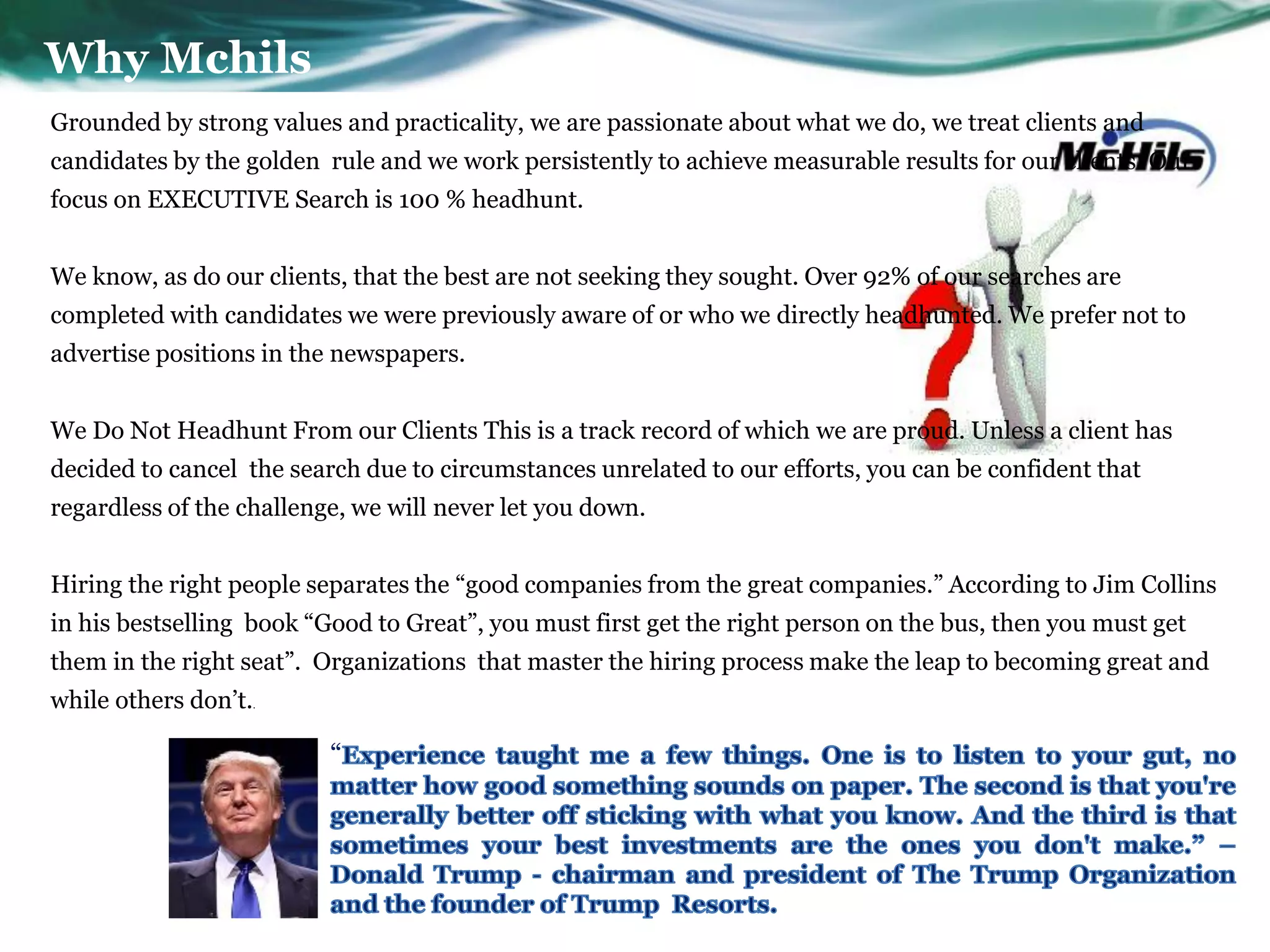 Why Mchils
Grounded by strong values and practicality, we are passionate about what we do, we treat clients and
candidates by the golden rule and we work persistently to achieve measurable results for our clients. Our
focus on EXECUTIVE Search is 100 % headhunt.


We know, as do our clients, that the best are not seeking they sought. Over 92% of our searches are
completed with candidates we were previously aware of or who we directly headhunted. We prefer not to
advertise positions in the newspapers.


We Do Not Headhunt From our Clients This is a track record of which we are proud. Unless a client has
decided to cancel the search due to circumstances unrelated to our efforts, you can be confident that
regardless of the challenge, we will never let you down.


Hiring the right people separates the ―good companies from the great companies.‖ According to Jim Collins
in his bestselling book ―Good to Great‖, you must first get the right person on the bus, then you must get
them in the right seat‖. Organizations that master the hiring process make the leap to becoming great and
while others don’t.   .




                          ―
 