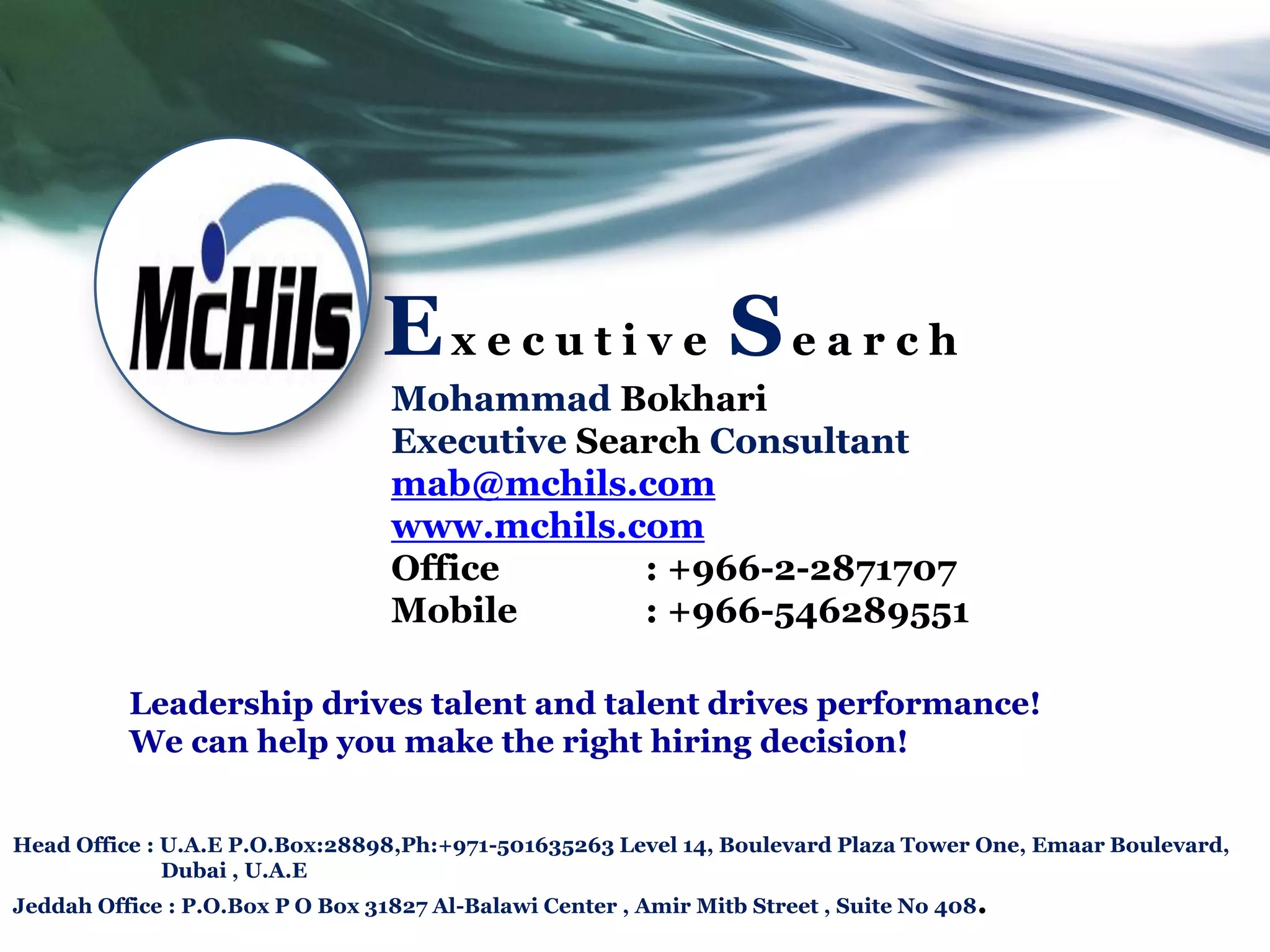Ex e c u t i v e Se a r c h
                                  Mohammad Bokhari
                                  Executive Search Consultant
                                  mab@mchils.com
                                  www.mchils.com
                                  Office       : +966-2-2871707
                                  Mobile       : +966-546289551

          Leadership drives talent and talent drives performance!
          We can help you make the right hiring decision!


Head Office : U.A.E P.O.Box:28898,Ph:+971-501635263 Level 14, Boulevard Plaza Tower One, Emaar Boulevard,
              Dubai , U.A.E
Jeddah Office : P.O.Box P O Box 31827 Al-Balawi Center , Amir Mitb Street , Suite No 408.
 