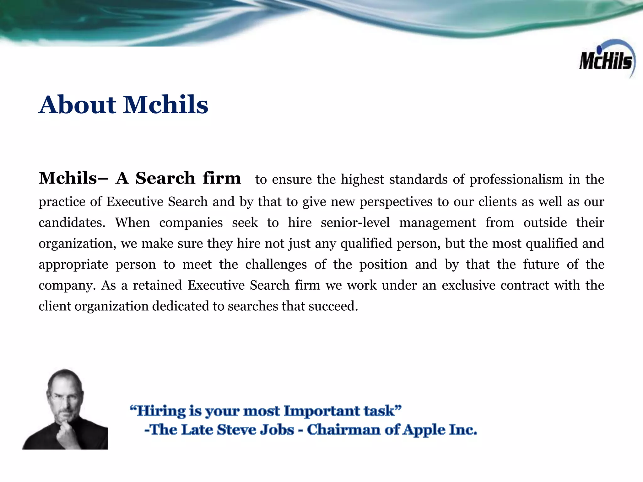 About Mchils

Mchils– A Search firm                to ensure the highest standards of professionalism in the
practice of Executive Search and by that to give new perspectives to our clients as well as our
candidates. When companies seek to hire senior-level management from outside their
organization, we make sure they hire not just any qualified person, but the most qualified and
appropriate person to meet the challenges of the position and by that the future of the
company. As a retained Executive Search firm we work under an exclusive contract with the
client organization dedicated to searches that succeed.
 