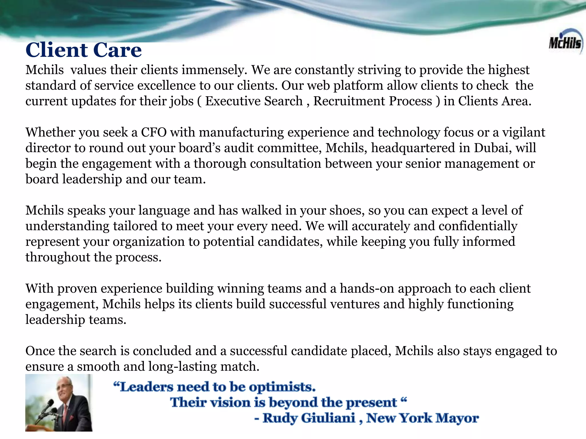 Client Care
Mchils values their clients immensely. We are constantly striving to provide the highest
standard of service excellence to our clients. Our web platform allow clients to check the
current updates for their jobs ( Executive Search , Recruitment Process ) in Clients Area.

Whether you seek a CFO with manufacturing experience and technology focus or a vigilant
director to round out your board’s audit committee, Mchils, headquartered in Dubai, will
begin the engagement with a thorough consultation between your senior management or
board leadership and our team.

Mchils speaks your language and has walked in your shoes, so you can expect a level of
understanding tailored to meet your every need. We will accurately and confidentially
represent your organization to potential candidates, while keeping you fully informed
throughout the process.

With proven experience building winning teams and a hands-on approach to each client
engagement, Mchils helps its clients build successful ventures and highly functioning
leadership teams.

Once the search is concluded and a successful candidate placed, Mchils also stays engaged to
ensure a smooth and long-lasting match.
 