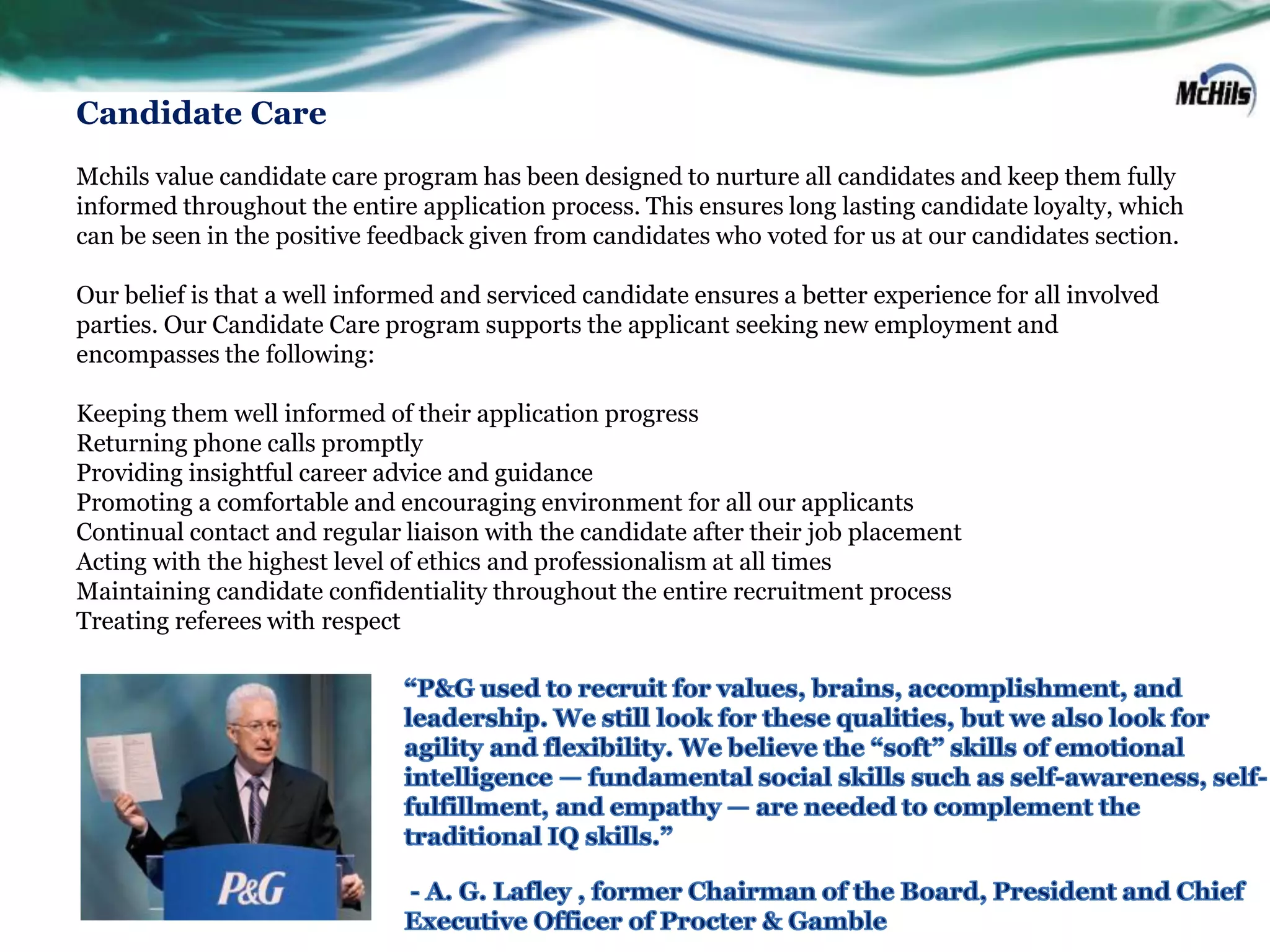 Candidate Care
Mchils value candidate care program has been designed to nurture all candidates and keep them fully
informed throughout the entire application process. This ensures long lasting candidate loyalty, which
can be seen in the positive feedback given from candidates who voted for us at our candidates section.

Our belief is that a well informed and serviced candidate ensures a better experience for all involved
parties. Our Candidate Care program supports the applicant seeking new employment and
encompasses the following:

Keeping them well informed of their application progress
Returning phone calls promptly
Providing insightful career advice and guidance
Promoting a comfortable and encouraging environment for all our applicants
Continual contact and regular liaison with the candidate after their job placement
Acting with the highest level of ethics and professionalism at all times
Maintaining candidate confidentiality throughout the entire recruitment process
Treating referees with respect
 