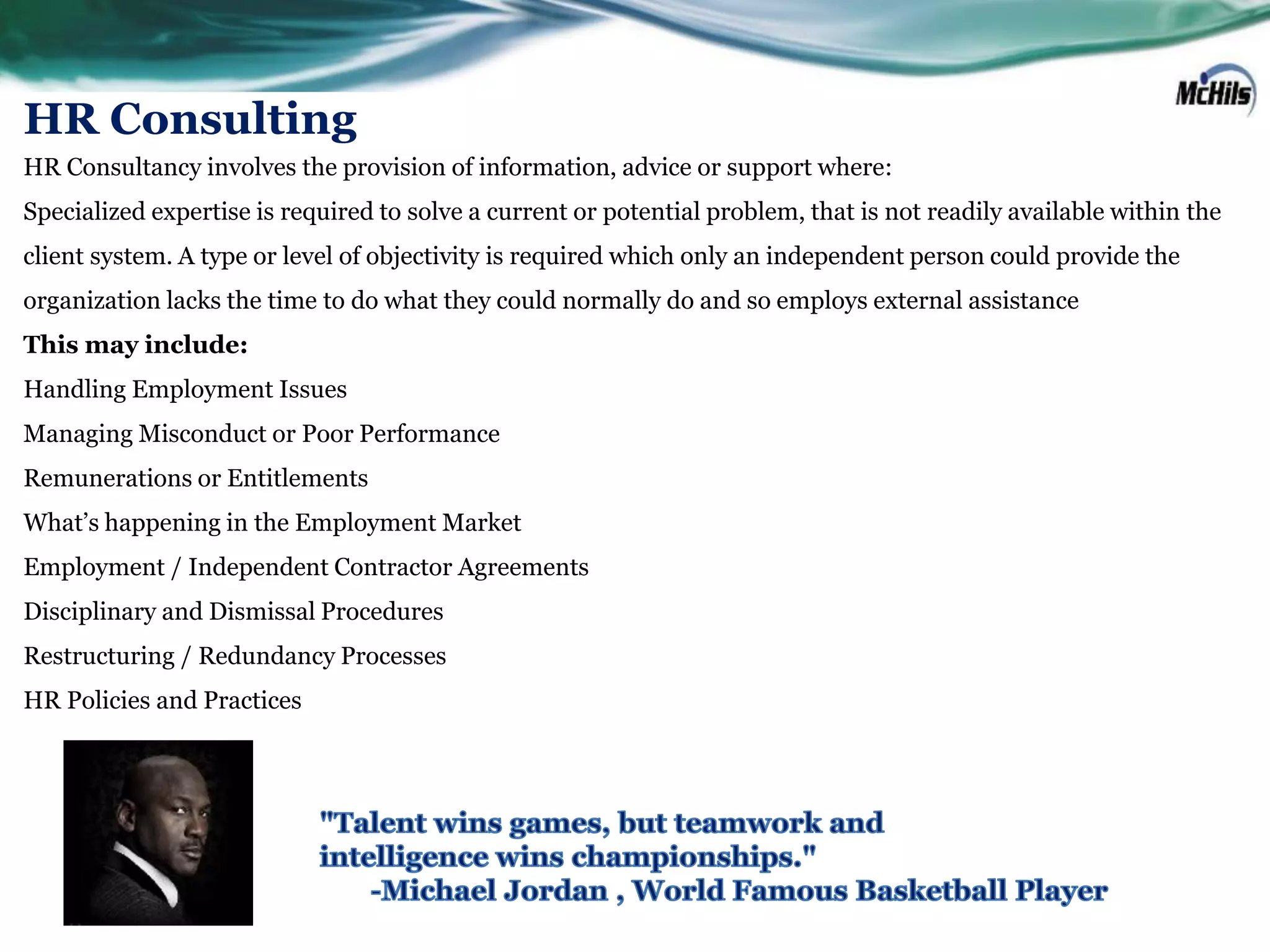 HR Consulting
HR Consultancy involves the provision of information, advice or support where:
Specialized expertise is required to solve a current or potential problem, that is not readily available within the
client system. A type or level of objectivity is required which only an independent person could provide the
organization lacks the time to do what they could normally do and so employs external assistance
This may include:
Handling Employment Issues
Managing Misconduct or Poor Performance
Remunerations or Entitlements
What’s happening in the Employment Market
Employment / Independent Contractor Agreements
Disciplinary and Dismissal Procedures
Restructuring / Redundancy Processes
HR Policies and Practices
 