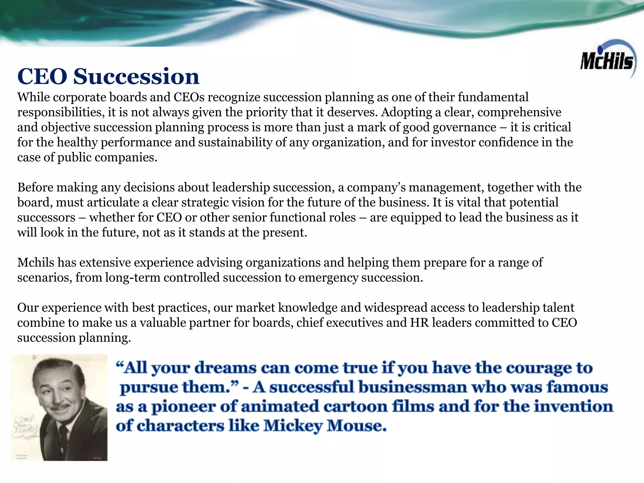 CEO Succession
While corporate boards and CEOs recognize succession planning as one of their fundamental
responsibilities, it is not always given the priority that it deserves. Adopting a clear, comprehensive
and objective succession planning process is more than just a mark of good governance – it is critical
for the healthy performance and sustainability of any organization, and for investor confidence in the
case of public companies.

Before making any decisions about leadership succession, a company’s management, together with the
board, must articulate a clear strategic vision for the future of the business. It is vital that potential
successors – whether for CEO or other senior functional roles – are equipped to lead the business as it
will look in the future, not as it stands at the present.

Mchils has extensive experience advising organizations and helping them prepare for a range of
scenarios, from long-term controlled succession to emergency succession.

Our experience with best practices, our market knowledge and widespread access to leadership talent
combine to make us a valuable partner for boards, chief executives and HR leaders committed to CEO
succession planning.
 