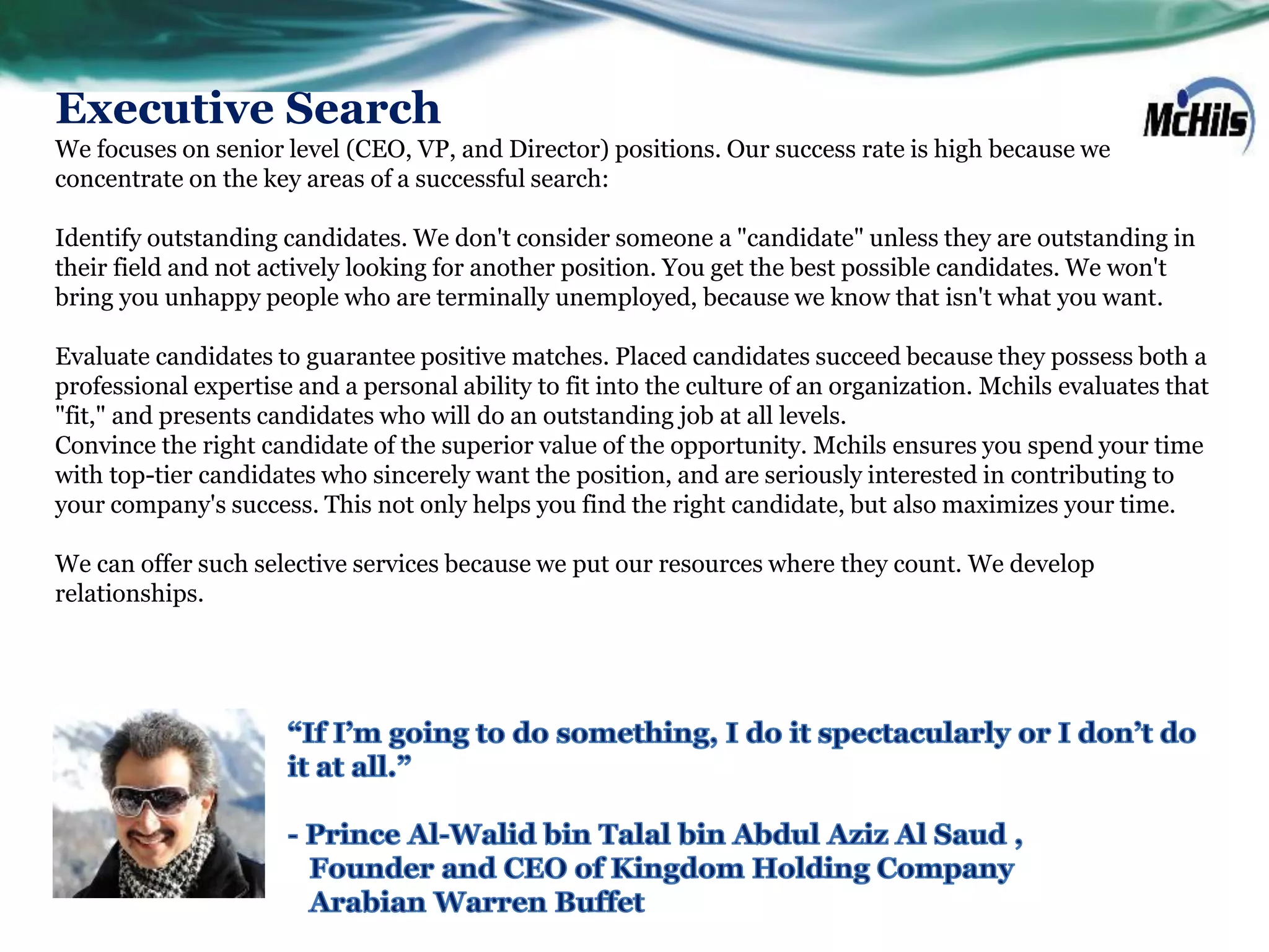 Executive Search
We focuses on senior level (CEO, VP, and Director) positions. Our success rate is high because we
concentrate on the key areas of a successful search:

Identify outstanding candidates. We don't consider someone a "candidate" unless they are outstanding in
their field and not actively looking for another position. You get the best possible candidates. We won't
bring you unhappy people who are terminally unemployed, because we know that isn't what you want.

Evaluate candidates to guarantee positive matches. Placed candidates succeed because they possess both a
professional expertise and a personal ability to fit into the culture of an organization. Mchils evaluates that
"fit," and presents candidates who will do an outstanding job at all levels.
Convince the right candidate of the superior value of the opportunity. Mchils ensures you spend your time
with top-tier candidates who sincerely want the position, and are seriously interested in contributing to
your company's success. This not only helps you find the right candidate, but also maximizes your time.

We can offer such selective services because we put our resources where they count. We develop
relationships.
 