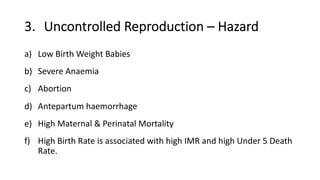 3. Uncontrolled Reproduction – Hazard
a) Low Birth Weight Babies
b) Severe Anaemia
c) Abortion
d) Antepartum haemorrhage
e) High Maternal & Perinatal Mortality
f) High Birth Rate is associated with high IMR and high Under 5 Death
Rate.
 