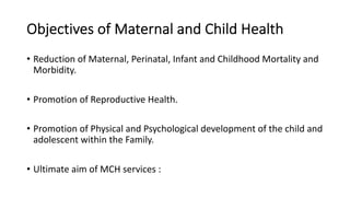 Objectives of Maternal and Child Health
• Reduction of Maternal, Perinatal, Infant and Childhood Mortality and
Morbidity.
• Promotion of Reproductive Health.
• Promotion of Physical and Psychological development of the child and
adolescent within the Family.
• Ultimate aim of MCH services :
 