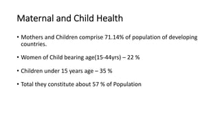Maternal and Child Health
• Mothers and Children comprise 71.14% of population of developing
countries.
• Women of Child bearing age(15-44yrs) – 22 %
• Children under 15 years age – 35 %
• Total they constitute about 57 % of Population
 