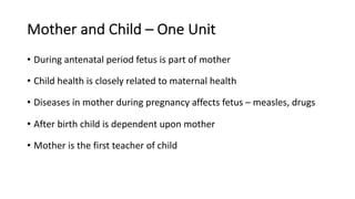 Mother and Child – One Unit
• During antenatal period fetus is part of mother
• Child health is closely related to maternal health
• Diseases in mother during pregnancy affects fetus – measles, drugs
• After birth child is dependent upon mother
• Mother is the first teacher of child
 
