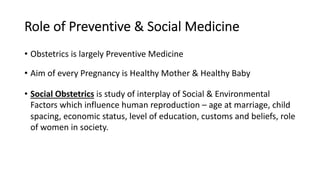 Role of Preventive & Social Medicine
• Obstetrics is largely Preventive Medicine
• Aim of every Pregnancy is Healthy Mother & Healthy Baby
• Social Obstetrics is study of interplay of Social & Environmental
Factors which influence human reproduction – age at marriage, child
spacing, economic status, level of education, customs and beliefs, role
of women in society.
 