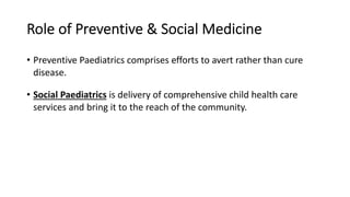 Role of Preventive & Social Medicine
• Preventive Paediatrics comprises efforts to avert rather than cure
disease.
• Social Paediatrics is delivery of comprehensive child health care
services and bring it to the reach of the community.
 