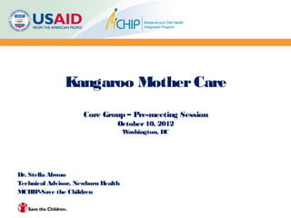 Kangaroo Mother Care
                     Core Group – Pre-meeting Session
                                October 10, 2012
                                    Washington, DC




Dr. Stella Abwao
Technical Advisor, Newborn Health
MCHIP-Save the Children
 