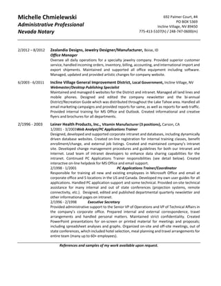 Michelle Chmielewski
Administrative Professional
Nevada Notary
692 Palmer Court, #4
PO BOX 5369
Incline Village, NV 89450
775-413-5107(h) / 248-747-0600(m)
2/2012 – 8/2012 Zealandia Designs, Jewelry Designer/Manufacturer, Boise, ID
Office Manager
Oversee all daily operations for a specialty jewelry company. Provided superior customer
service, handled incoming orders, inventory, billing, accounting, and international import and
export shipments. Maintained and supported all office equipment including software.
Managed, updated and provided artistic changes for company website.
6/2003 - 6/2011 Incline Village General Improvement District, Local Government, Incline Village, NV
Webmaster/Desktop Publishing Specialist
Maintained and managed 6 websites for the District and intranet. Managed all land lines and
mobile phones. Designed and edited the company newsletter and the bi-annual
District/Recreation Guide which was distributed throughout the Lake Tahoe area. Handled all
email marketing campaigns and provided reports for same, as well as reports for web traffic.
Provided internal training for MS Office and Outlook. Created informational and creative
flyers and brochures for all departments.
2/1996 - 2003 Leiner Health Products, Inc., Vitamin Manufacturer (3 positions), Carson, CA
1/2001 - 3/2003Web Analyst/PC Applications Trainer
Designed, developed and supported corporate intranet and databases, including dynamically
driven database websites. Created on-line registration for internal training classes, benefit
enrollment/change, and external job listings. Created and maintained company’s intranet
site. Developed change management procedures and guidelines for both our Intranet and
Internet. Lead team of intranet developers to enhance data sharing capabilities for the
intranet. Continued PC Applications Trainer responsibilities (see detail below). Created
interactive on-line helpdesk for MS Office and email support.
2/1998 - 1/2001 PC Applications Trainer/Coordinator
Responsible for training all new and existing employees in Microsoft Office and email at
corporate office and 5 locations in the US and Canada. Developed my own user guides for all
applications. Handled PC application support and some technical. Provided on-site technical
assistance for many internal and out of state conferences (projection systems, remote
connectivity, etc.). Designed, edited and published departmental quarterly newsletter and
other informational pages on intranet.
2/1996 - 2/1998 Executive Secretary
Provided administrative support to the Senior VP of Operations and VP of Technical Affairs in
the company’s corporate office. Prepared internal and external correspondence, travel
arrangements and handled personal matters. Maintained strict confidentiality. Created
PowerPoint presentations for on-screen or printed material for meetings and proposals;
including spreadsheet analyses and graphs. Organized on-site and off-site meetings, out of
state conferences, which included hotel selection, meal planning and travel arrangements for
entire team (many up to 60+ employees).
References and samples of my work available upon request.
 