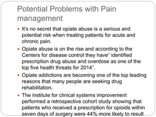 Potential Problems with Pain
management
 It’s no secret that opiate abuse is a serious and
potential risk when treating patients for acute and
chronic pain.
 Opiate abuse is on the rise and according to the
Centers for disease control they have“ identified
prescription drug abuse and overdose as one of the
top five health threats for 2014”.
 Opiate addictions are becoming one of the top leading
reasons that many people are seeking drug
rehabilitation.
 The institute for clinical systems improvement
performed a retrospective cohort study showing that
patients who received a prescription for opioids within
seven days of surgery were 44% more likely to result
 