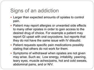 Signs of an addiction
 Larger than expected amounts of opiates to control
pain.
 Patient may report allergies or unwanted side effects
to many other opiates in order to gain access to the
desired drug of choice. For example a patient may
report GI upset with oral oxycodone, but reports that
they do not have the same issue with IV dilaudid.
 Patient requests specific pain medications possibly
stating that others do not work for them.
 Symptoms of withdrawal when opiates are not given
may arise. Such as; Low energy, irritability, yawning,
teary eyes, muscle aches/pains, hot and cold sweats,
abdominal pains, and or N/V.
 