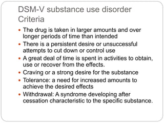 DSM-V substance use disorder
Criteria
 The drug is taken in larger amounts and over
longer periods of time than intended
 There is a persistent desire or unsuccessful
attempts to cut down or control use
 A great deal of time is spent in activities to obtain,
use or recover from the effects.
 Craving or a strong desire for the substance
 Tolerance: a need for increased amounts to
achieve the desired effects
 Withdrawal: A syndrome developing after
cessation characteristic to the specific substance.
 