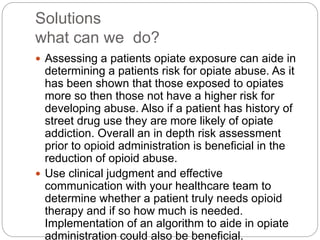 Solutions
what can we do?
 Assessing a patients opiate exposure can aide in
determining a patients risk for opiate abuse. As it
has been shown that those exposed to opiates
more so then those not have a higher risk for
developing abuse. Also if a patient has history of
street drug use they are more likely of opiate
addiction. Overall an in depth risk assessment
prior to opioid administration is beneficial in the
reduction of opioid abuse.
 Use clinical judgment and effective
communication with your healthcare team to
determine whether a patient truly needs opioid
therapy and if so how much is needed.
Implementation of an algorithm to aide in opiate
administration could also be beneficial.
 