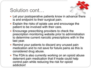 Solution cont…
 Let your postoperative patients know in advance there
is and endpoint to their surgical pain.
 Explain the risks of opiate use and encourage the
patient to be involved with their care.
 Encourage prescribing providers to check the
prescription monitoring website prior to administration
to determine current narcotic prescriptions with in the
last year.
 Remind your patients to discard any unused pain
medication and to not save for future pains as this is
considered drug abuse.
 The FDA is also currently working on an opioid abuse
deterrent pain medication that if made could help
control pain while reducing the risk for opioid
addiction!
 
