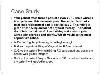 Case Study
 Your patient rates there a pain at a 2 on a 0-10 scale where 0
is no pain and 10 is the worst pain. The patient has had a
total knee replacement and is post op day 3. This rating is
given after having an hour of physical therapy. The patient
describes the pain as dull and aching and states it gets
worse with exercise and activity. Which would be the most
appropriate action.
 A. Do nothing the pain rating is not high enough
 B. Give the patient 10mg of Oxycodone P.O as ordered
 C. Give the patient Tylenol 650mg P.O as ordered and assist the
patient with guided imagery.
 D. Give the patient 5mg of Oxycodone P.O as ordered and assist
the patient with guided imagery.
 
