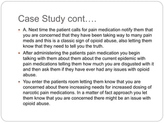Case Study cont….
 A. Next time the patient calls for pain medication notify them that
you are concerned that they have been taking way to many pain
meds and this is a classic sign of opioid abuse, also letting them
know that they need to tell you the truth.
 After administering the patients pain medication you begin
talking with them about them about the current epidemic with
pain medications telling them how much you are disgusted with it
and then ask them if they have ever had any issues with opioid
abuse.
 You enter the patients room letting them know that you are
concerned about there increasing needs for increased dosing of
narcotic pain medications. In a matter of fact approach you let
them know that you are concerned there might be an issue with
opioid abuse.
 