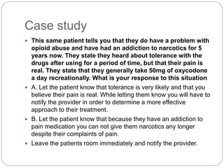 Case study
 This same patient tells you that they do have a problem with
opioid abuse and have had an addiction to narcotics for 5
years now. They state they heard about tolerance with the
drugs after using for a period of time, but that their pain is
real. They state that they generally take 50mg of oxycodone
a day recreationally. What is your response to this situation
 A. Let the patient know that tolerance is very likely and that you
believe their pain is real. While letting them know you will have to
notify the provider in order to determine a more effective
approach to their treatment.
 B. Let the patient know that because they have an addiction to
pain medication you can not give them narcotics any longer
despite their complaints of pain.
 Leave the patients room immediately and notify the provider.
 