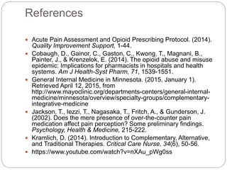 References
 Acute Pain Assessment and Opioid Prescribing Protocol. (2014).
Quality Improvement Support, 1-44.
 Cobaugh, D., Gainor, C., Gaston, C., Kwong, T., Magnani, B.,
Painter, J., & Krenzelok, E. (2014). The opioid abuse and misuse
epidemic: Implications for pharmacists in hospitals and health
systems. Am J Health-Syst Pharm, 71, 1539-1551.
 General Internal Medicine in Minnesota. (2015, January 1).
Retrieved April 12, 2015, from
http://www.mayoclinic.org/departments-centers/general-internal-
medicine/minnesota/overview/specialty-groups/complementary-
integrative-medicine
 Jackson, T., Iezzi, T., Nagasaka, T., Fritch, A., & Gunderson, J.
(2002). Does the mere presence of over-the-counter pain
medication affect pain perception? Some preliminary findings.
Psychology, Health & Medicine, 215-222.
 Kramlich, D. (2014). Introduction to Complementary, Alternative,
and Traditional Therapies. Critical Care Nurse, 34(6), 50-56.
 https://www.youtube.com/watch?v=nXAu_pWg0ss
 