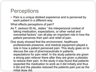 Perceptions
 Pain is a unique disliked experience and is perceived by
each patient in a different way.
What effects perceptions of pain?
As T. Jackson Et AL, states “ the interpersonal context of
taking medication, expectations, or other verbal and
nonverbal factors” can all play an important role in how the
patient perceives their pain and relief of pain.
One study showed that the environment, healthcare
professionals presence, and medical equipment played a
role in how a patient perceived pain. This study goes on to
discuss the use of pharmaceuticals in patients
expectations for pain relief. In the study patients are given
a strong pain reliever there after they are given a placebo
to reduce their pain. In the study it was found that patients
expected the medication to work as it did initially and thus
it did and the placebo reduced the patients pain just as the
initial dose did.
 