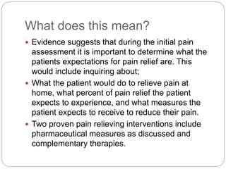 What does this mean?
 Evidence suggests that during the initial pain
assessment it is important to determine what the
patients expectations for pain relief are. This
would include inquiring about;
 What the patient would do to relieve pain at
home, what percent of pain relief the patient
expects to experience, and what measures the
patient expects to receive to reduce their pain.
 Two proven pain relieving interventions include
pharmaceutical measures as discussed and
complementary therapies.
 