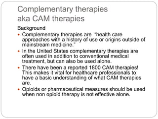 Complementary therapies
aka CAM therapies
Background
 Complementary therapies are “health care
approaches with a history of use or origins outside of
mainstream medicine.”
 In the United States complementary therapies are
often used in addition to conventional medical
treatment, but can also be used alone.
 There have been a reported 1800 CAM therapies!
This makes it vital for healthcare professionals to
have a basic understanding of what CAM therapies
are.
 Opioids or pharmaceutical measures should be used
when non opioid therapy is not effective alone.
 