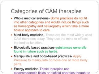 Categories of CAM therapies
 Whole medical systems- Some practices do not fit
into other categories and would include things such
as homeopathy and naturopathy which take a more
holistic approach to care.
 Mind-body medicine- These are the most widely used
CAM therapies today. They use the mind to effects
the bodies function.
 Biologically based practices-substances generally
found in nature such as herbs.
 Manipulative and body-based practices- Apply
Pressure to manipulate or move one or more body
parts.
 Energy medicine-These therapies use
electromagnetic fields or biofield energies thought to
 