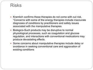Risks
 Kramlich confirms these therapies do not come with out risk.
“Concerns with some of the energy therapies include inaccurate
diagnoses of conditions by practitioners and safety issues
associated with the manipulative therapies
 Biologics-Such products may be disruptive to normal
physiological processes, such as coagulation and glucose
regulation, and interactions with conventional medications may
produce devastating effects.
 Some concerns about manipulative therapies include delay or
avoidance in seeking conventional care and aggravation of
existing conditions
 