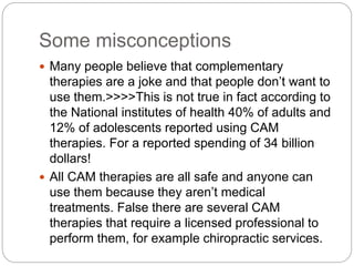 Some misconceptions
 Many people believe that complementary
therapies are a joke and that people don’t want to
use them.>>>>This is not true in fact according to
the National institutes of health 40% of adults and
12% of adolescents reported using CAM
therapies. For a reported spending of 34 billion
dollars!
 All CAM therapies are all safe and anyone can
use them because they aren’t medical
treatments. False there are several CAM
therapies that require a licensed professional to
perform them, for example chiropractic services.
 