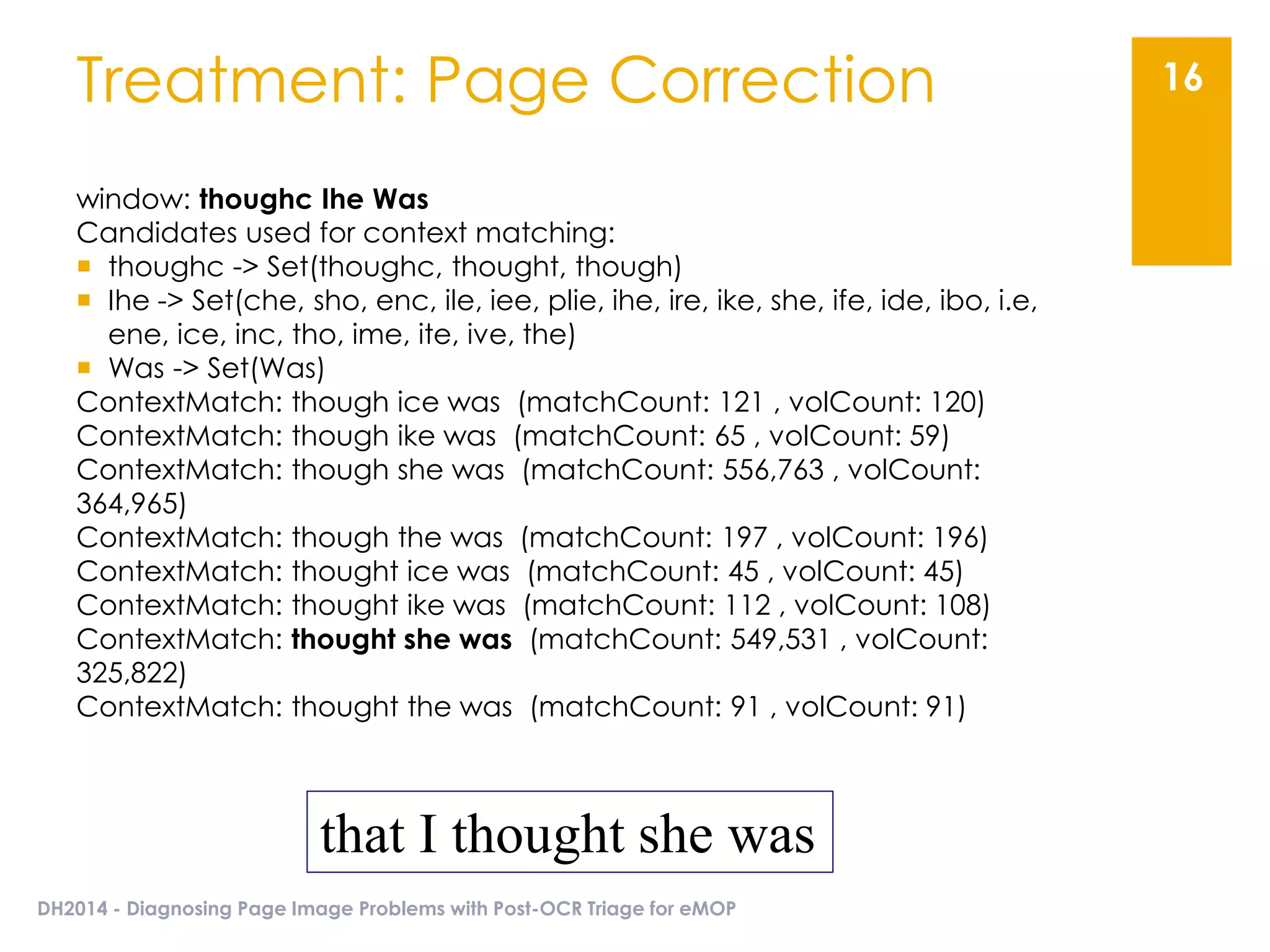 DH2014 - Diagnosing Page Image Problems with Post-OCR Triage for eMOP
16Treatment: Page Correction
window: thoughc Ihe Was
Candidates used for context matching:
 thoughc -> Set(thoughc, thought, though)
 Ihe -> Set(che, sho, enc, ile, iee, plie, ihe, ire, ike, she, ife, ide, ibo, i.e,
ene, ice, inc, tho, ime, ite, ive, the)
 Was -> Set(Was)
ContextMatch: though ice was (matchCount: 121 , volCount: 120)
ContextMatch: though ike was (matchCount: 65 , volCount: 59)
ContextMatch: though she was (matchCount: 556,763 , volCount:
364,965)
ContextMatch: though the was (matchCount: 197 , volCount: 196)
ContextMatch: thought ice was (matchCount: 45 , volCount: 45)
ContextMatch: thought ike was (matchCount: 112 , volCount: 108)
ContextMatch: thought she was (matchCount: 549,531 , volCount:
325,822)
ContextMatch: thought the was (matchCount: 91 , volCount: 91)
that I thought she was
 