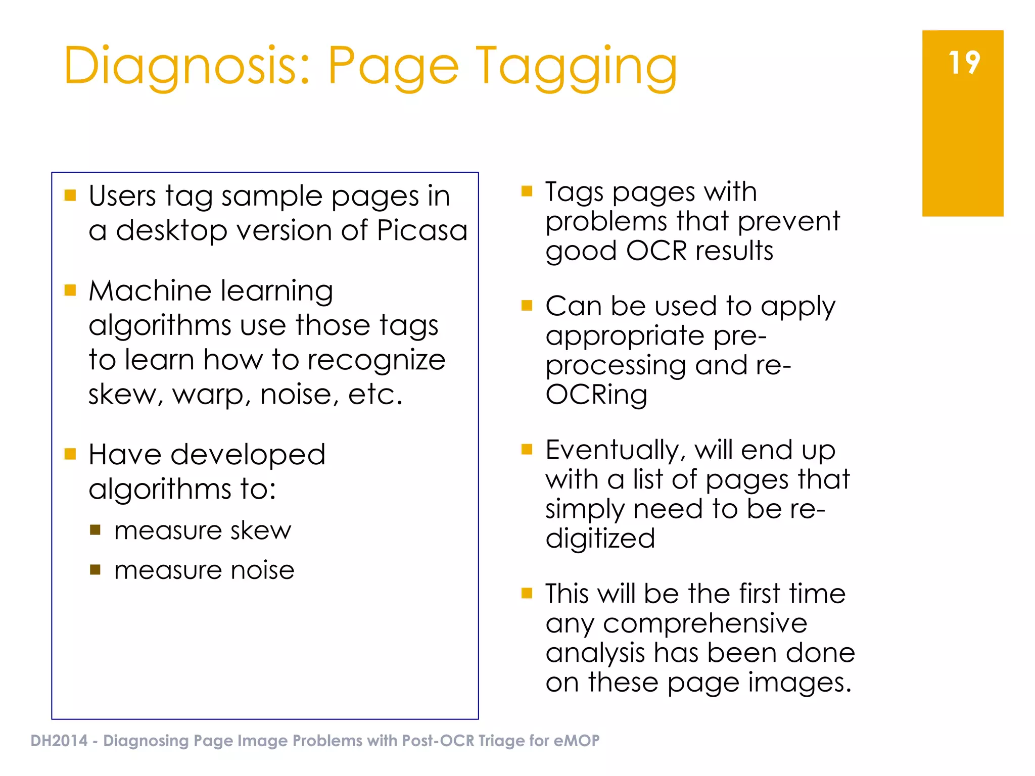 Diagnosis: Page Tagging
DH2014 - Diagnosing Page Image Problems with Post-OCR Triage for eMOP
19
 Tags pages with
problems that prevent
good OCR results
 Can be used to apply
appropriate pre-
processing and re-
OCRing
 Eventually, will end up
with a list of pages that
simply need to be re-
digitized
 This will be the first time
any comprehensive
analysis has been done
on these page images.
 Users tag sample pages in
a desktop version of Picasa
 Machine learning
algorithms use those tags
to learn how to recognize
skew, warp, noise, etc.
 Have developed
algorithms to:
 measure skew
 measure noise
 