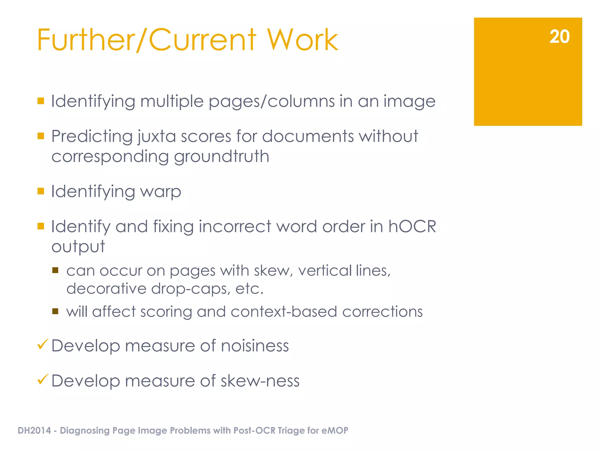 Further/Current Work
 Identifying multiple pages/columns in an image
 Predicting juxta scores for documents without
corresponding groundtruth
 Identifying warp
 Identify and fixing incorrect word order in hOCR
output
 can occur on pages with skew, vertical lines,
decorative drop-caps, etc.
 will affect scoring and context-based corrections
Develop measure of noisiness
Develop measure of skew-ness
DH2014 - Diagnosing Page Image Problems with Post-OCR Triage for eMOP
20
 
