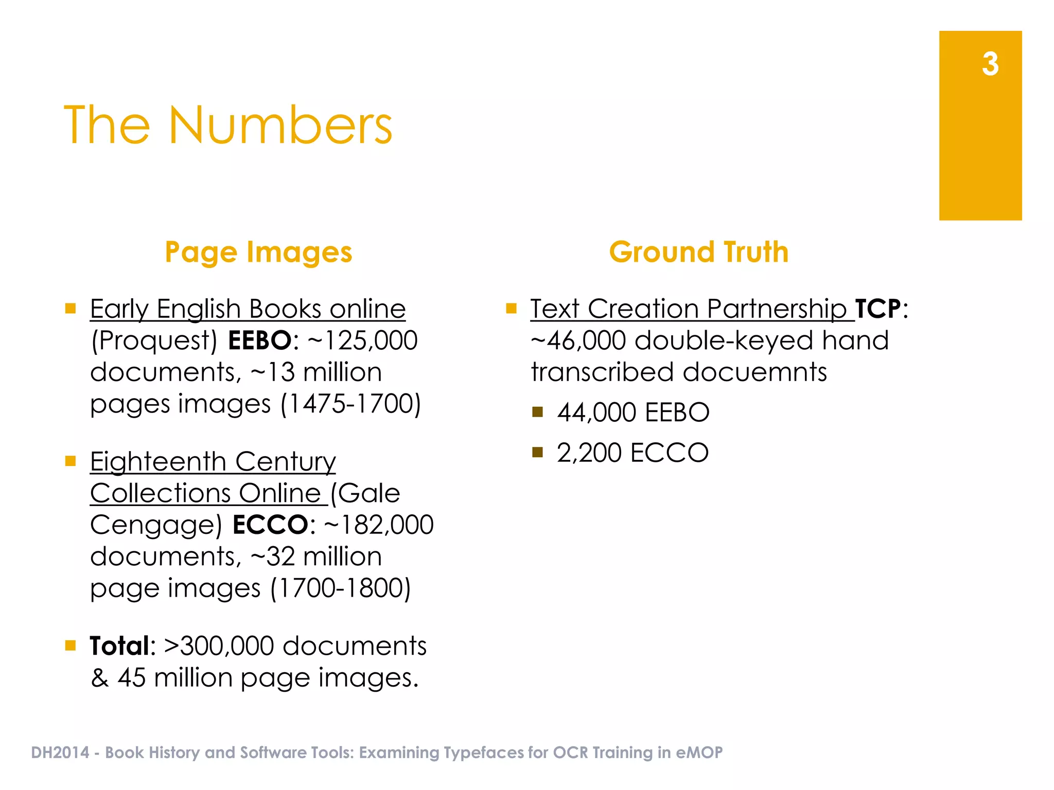 The Numbers
Page Images
 Early English Books online
(Proquest) EEBO: ~125,000
documents, ~13 million
pages images (1475-1700)
 Eighteenth Century
Collections Online (Gale
Cengage) ECCO: ~182,000
documents, ~32 million
page images (1700-1800)
 Total: >300,000 documents
& 45 million page images.
Ground Truth
 Text Creation Partnership TCP:
~46,000 double-keyed hand
transcribed docuemnts
 44,000 EEBO
 2,200 ECCO
DH2014 - Book History and Software Tools: Examining Typefaces for OCR Training in eMOP
3
 