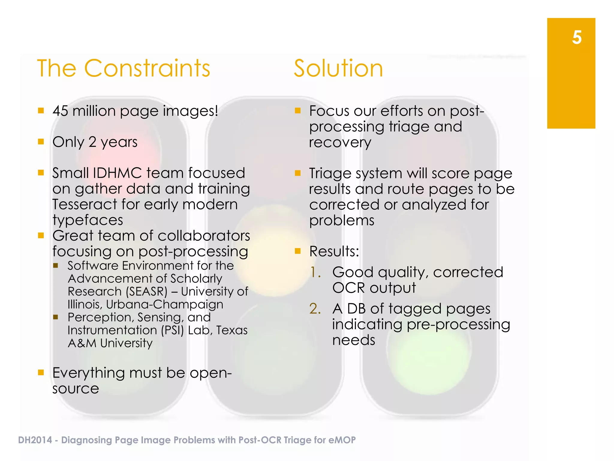 The Constraints
 45 million page images!
 Only 2 years
 Small IDHMC team focused
on gather data and training
Tesseract for early modern
typefaces
 Great team of collaborators
focusing on post-processing
 Software Environment for the
Advancement of Scholarly
Research (SEASR) – University of
Illinois, Urbana-Champaign
 Perception, Sensing, and
Instrumentation (PSI) Lab, Texas
A&M University
 Everything must be open-
source
 Focus our efforts on post-
processing triage and
recovery
 Triage system will score page
results and route pages to be
corrected or analyzed for
problems
 Results:
1. Good quality, corrected
OCR output
2. A DB of tagged pages
indicating pre-processing
needs
DH2014 - Diagnosing Page Image Problems with Post-OCR Triage for eMOP
5
Solution
 