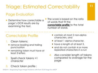 Triage: Estimated Correctability
DH2014 - Diagnosing Page Image Problems with Post-OCR Triage for eMOP
11
Page Evaluation
 Determine how correctable a
page’s OCR results are by
examining the text.
 The score is based on the ratio
of words that fit the
correctable profile to the total
number of words
Correctable Profile
1. Clean tokens:
 remove leading and trailing
punctuation
 remaining token must have at
least 3 letters
2. Spell check tokens >1
character
3. Check token profile :
 contain at most 2 non-alpha
characters, and
 at least 1 alpha character,
 have a length of at least 3,
 and do not contain 4 or more
repeated characters in a run
4. Also consider length of tokens
compared to average for the
page
 