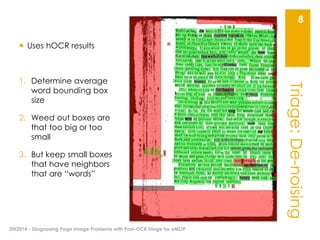Triage:De-noising
DH2014 - Diagnosing Page Image Problems with Post-OCR Triage for eMOP
8
 Uses hOCR results
1. Determine average
word bounding box
size
2. Weed out boxes are
that too big or too
small
3. But keep small boxes
that have neighbors
that are “words”
 