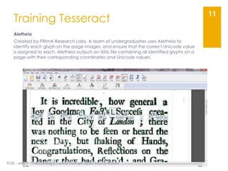 Training Tesseract
Aletheia
Created by PRImA Research Labs. A team of undergraduates uses Aletheia to
identify each glyph on the page images, and ensure that the correct Unicode value
is assigned to each. Aletheia outputs an XML file containing all identified glyphs on a
page with their corresponding coordinates and Unicode values.
TCDL - eMOP: Flowcharting a Course Through Open-Source Waters
11
 